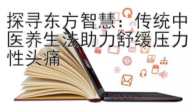 探寻东方智慧：传统中医养生法助力舒缓压力性头痛