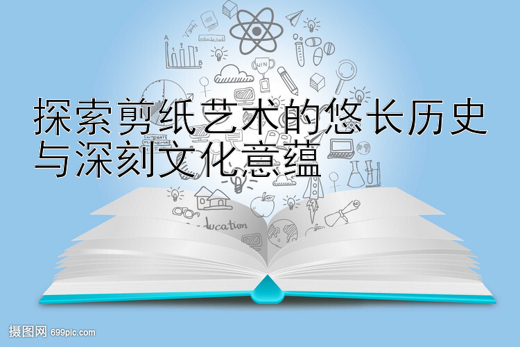 探索剪纸艺术的悠长历史与深刻文化意蕴