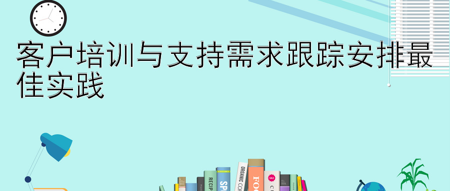 客户培训与支持需求跟踪安排最佳实践