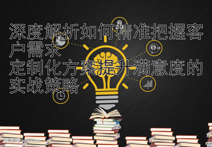 深度解析如何精准把握客户需求  
定制化方案提升满意度的实战策略