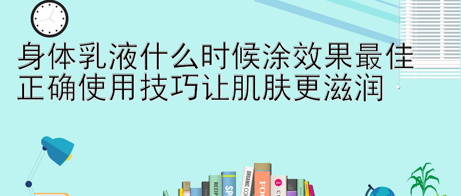 身体乳液什么时候涂效果最佳  
正确使用技巧让肌肤更滋润